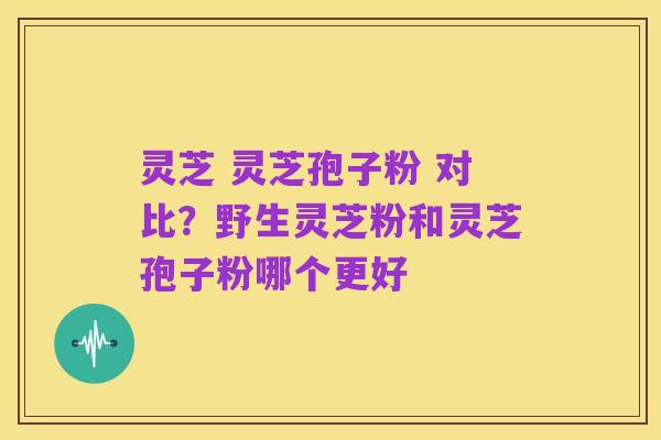 灵芝 灵芝孢子粉 对比?野生灵芝粉和灵芝孢子粉哪个更好