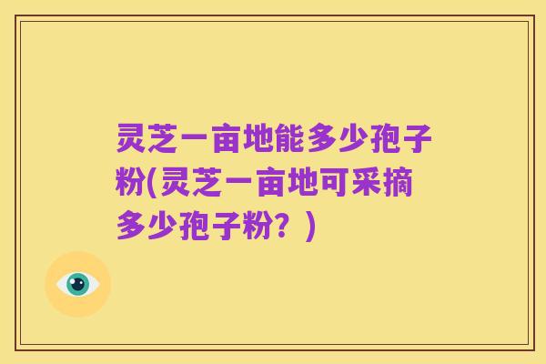 灵芝一亩地能多少孢子粉(灵芝一亩地可采摘多少孢子粉？)