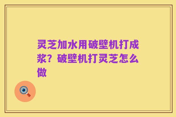 灵芝加水用破壁机打成浆?破壁机打灵芝怎么做