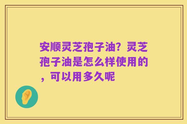安顺灵芝孢子油？灵芝孢子油是怎么样使用的，可以用多久呢
