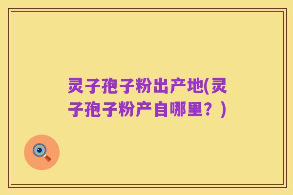 灵子孢子粉出产地(灵子孢子粉产自哪里?)