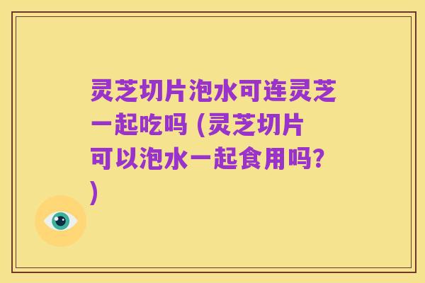 灵芝切片泡水可连灵芝一起吃吗 (灵芝切片可以泡水一起食用吗?)