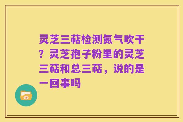 灵芝三萜检测氮气吹干?灵芝孢子粉里的灵芝三萜和总三萜,说的是一回事吗