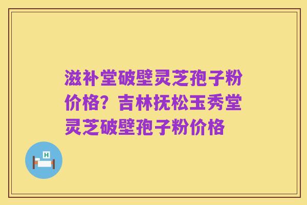 滋补堂破壁灵芝孢子粉价格？吉林抚松玉秀堂灵芝破壁孢子粉价格