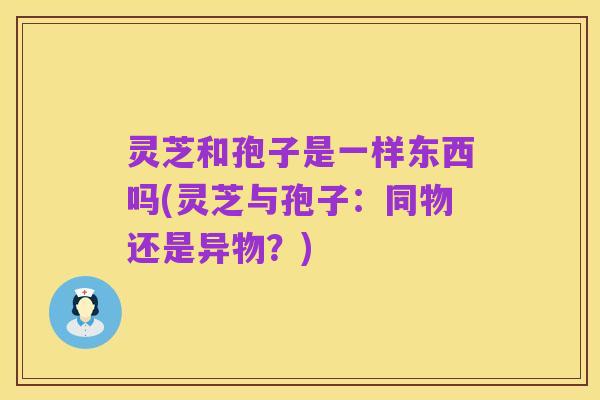 灵芝和孢子是一样东西吗(灵芝与孢子:同物还是异物?)