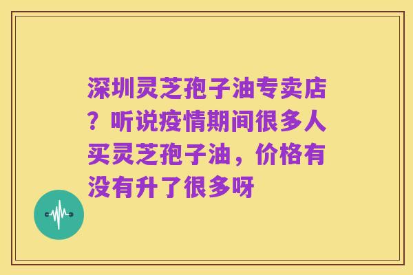 深圳灵芝孢子油专卖店？听说疫情期间很多人买灵芝孢子油，价格有没有升了很多呀