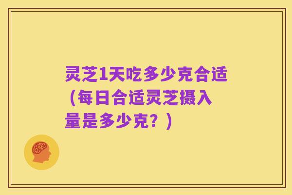 灵芝1天吃多少克合适 (每日合适灵芝摄入量是多少克?)