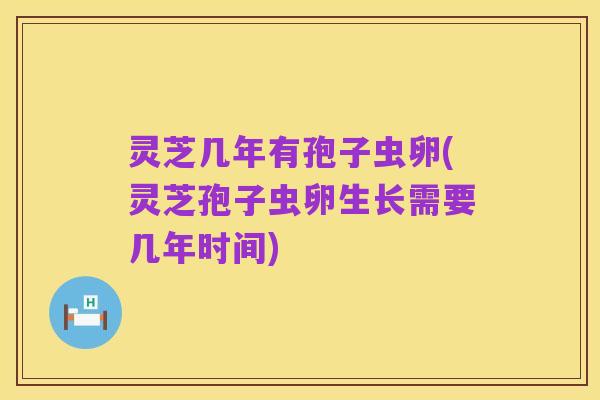 灵芝几年有孢子虫卵(灵芝孢子虫卵生长需要几年时间)