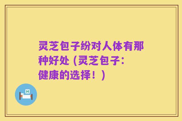 灵芝包子纷对人体有那种好处 (灵芝包子：健康的选择！)