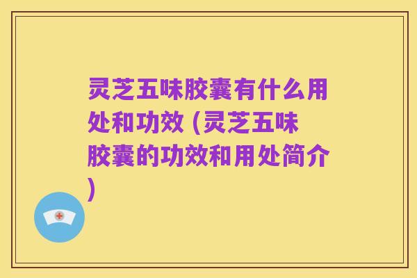 灵芝五味胶囊有什么用处和功效 (灵芝五味胶囊的功效和用处简介)