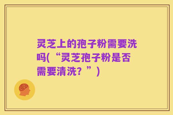 灵芝上的孢子粉需要洗吗(“灵芝孢子粉是否需要清洗?”)