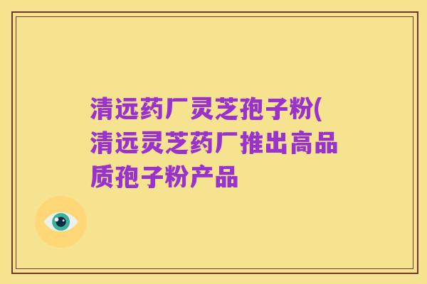 清远药厂灵芝孢子粉(清远灵芝药厂推出高品质孢子粉产品