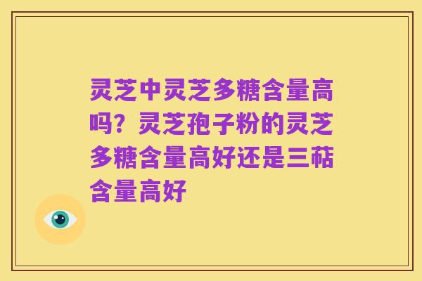 灵芝中灵芝多糖含量高吗？灵芝孢子粉的灵芝多糖含量高好还是三萜含量高好