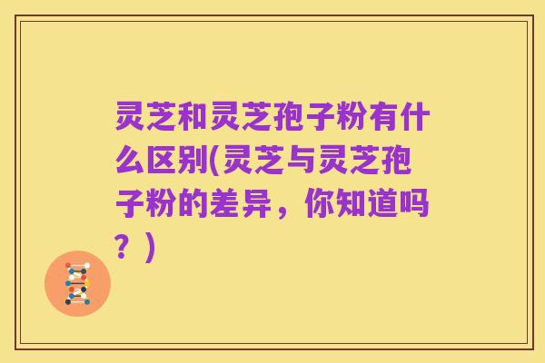 灵芝和灵芝孢子粉有什么区别(灵芝与灵芝孢子粉的差异,你知道吗?)