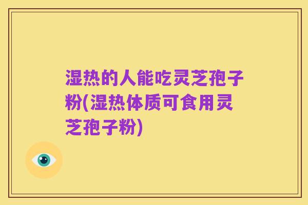 湿热的人能吃灵芝孢子粉(湿热体质可食用灵芝孢子粉)