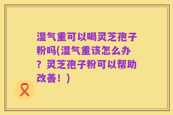 湿气重可以喝灵芝孢子粉吗(湿气重该怎么办?灵芝孢子粉可以帮助改善!)