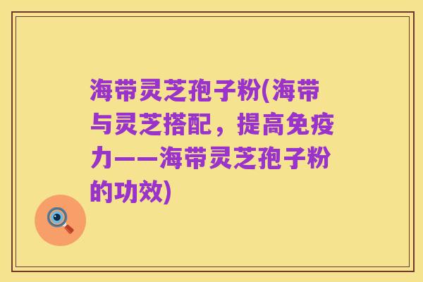 海带灵芝孢子粉(海带与灵芝搭配,提高免疫力——海带灵芝孢子粉的功效)