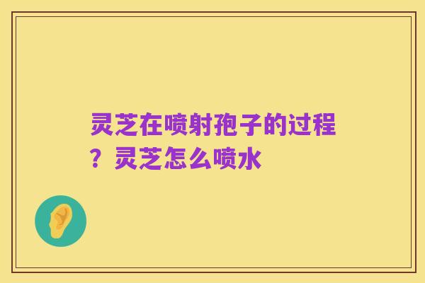 灵芝在喷射孢子的过程？灵芝怎么喷水