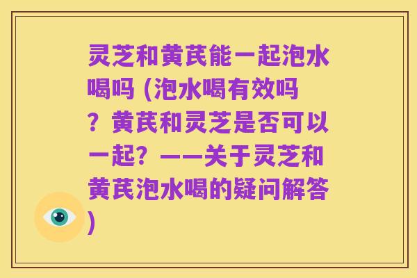 灵芝和黄芪能一起泡水喝吗 (泡水喝有效吗?黄芪和灵芝是否可以一起?——关于灵芝和黄芪泡水喝的疑问解答)