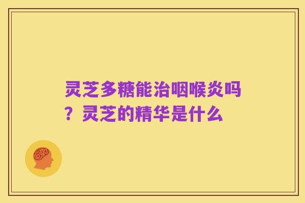 灵芝多糖能治咽喉炎吗?灵芝的精华是什么