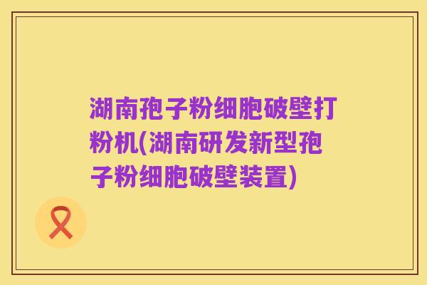 湖南孢子粉细胞破壁打粉机(湖南研发新型孢子粉细胞破壁装置)