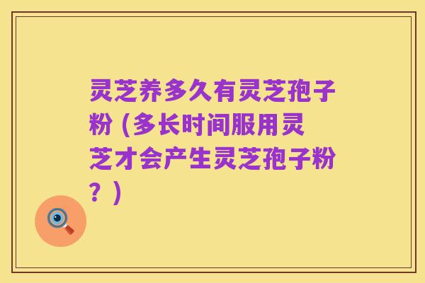 灵芝养多久有灵芝孢子粉 (多长时间服用灵芝才会产生灵芝孢子粉?)