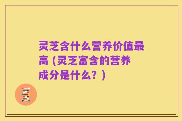 灵芝含什么营养价值最高 (灵芝富含的营养成分是什么?)