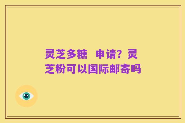 灵芝多糖 申请?灵芝粉可以国际邮寄吗