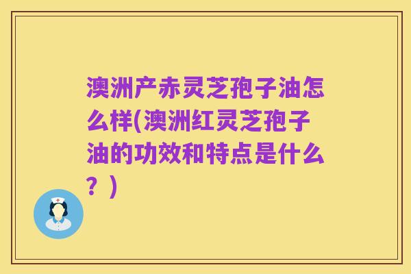 澳洲产赤灵芝孢子油怎么样(澳洲红灵芝孢子油的功效和特点是什么？)