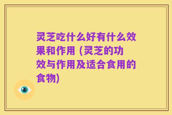 灵芝吃什么好有什么效果和作用 (灵芝的功效与作用及适合食用的食物)