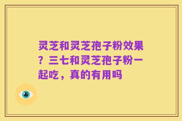 灵芝和灵芝孢子粉效果?三七和灵芝孢子粉一起吃,真的有用吗