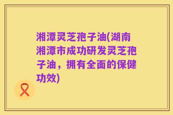 湘潭灵芝孢子油(湖南湘潭市成功研发灵芝孢子油,拥有全面的保健功效)