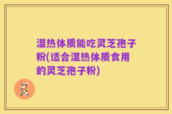 湿热体质能吃灵芝孢子粉(适合湿热体质食用的灵芝孢子粉)