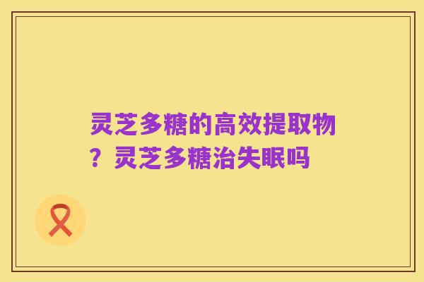 灵芝多糖的高效提取物?灵芝多糖治失眠吗