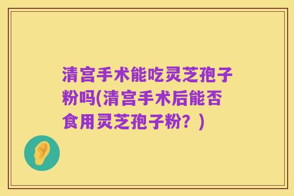 清宫手术能吃灵芝孢子粉吗(清宫手术后能否食用灵芝孢子粉?)
