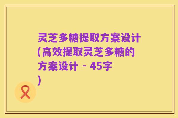 灵芝多糖提取方案设计(高效提取灵芝多糖的方案设计 - 45字)