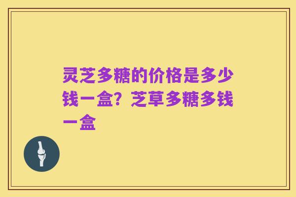 灵芝多糖的价格是多少钱一盒?芝草多糖多钱一盒