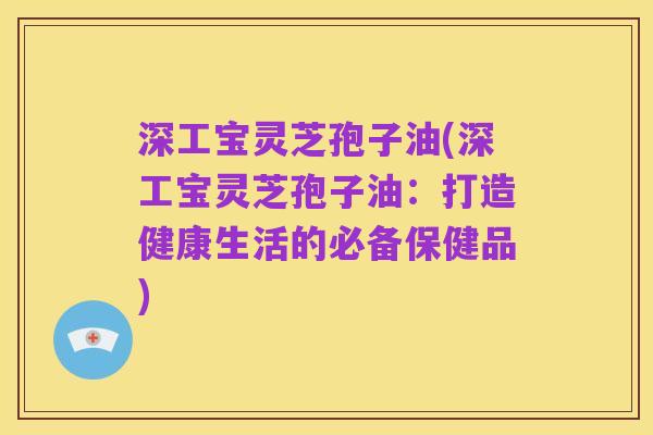 深工宝灵芝孢子油(深工宝灵芝孢子油:打造健康生活的必备保健品)