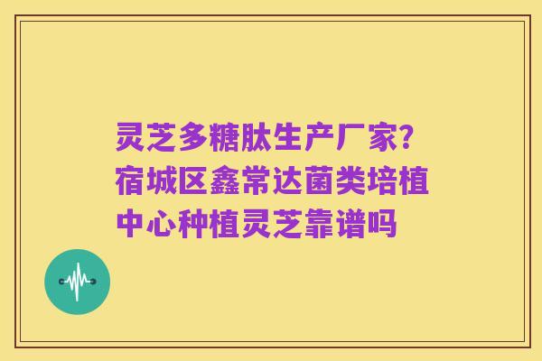 灵芝多糖肽生产厂家？宿城区鑫常达菌类培植中心种植灵芝靠谱吗