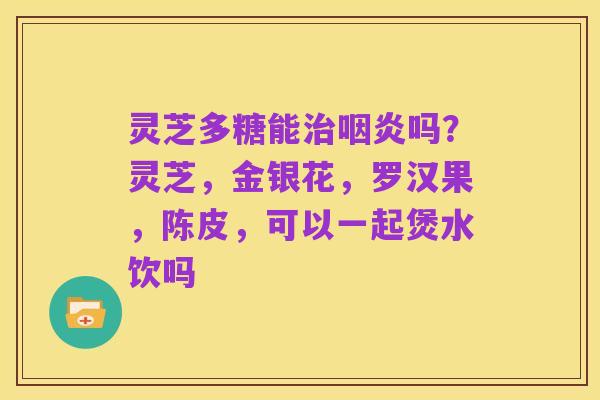 灵芝多糖能治咽炎吗？灵芝，金银花，罗汉果，陈皮，可以一起煲水饮吗