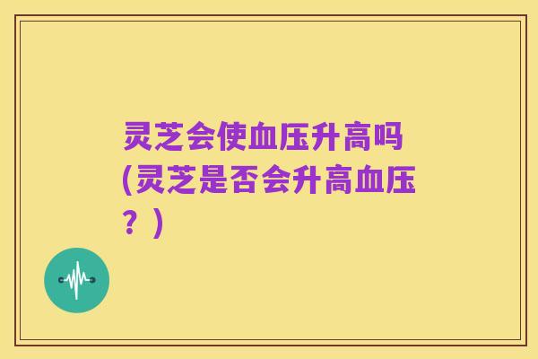 灵芝会使血压升高吗 (灵芝是否会升高血压?)