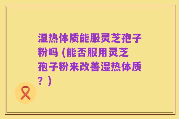 湿热体质能服灵芝孢子粉吗 (能否服用灵芝孢子粉来改善湿热体质？)