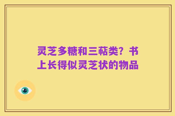 灵芝多糖和三萜类?书上长得似灵芝状的物品