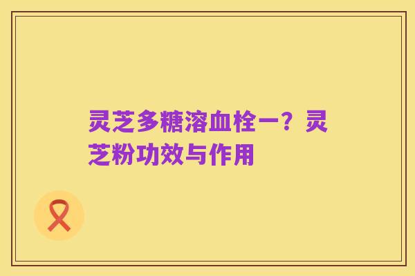 灵芝多糖溶血栓一？灵芝粉功效与作用