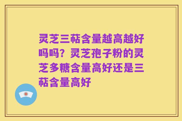 灵芝三萜含量越高越好吗吗？灵芝孢子粉的灵芝多糖含量高好还是三萜含量高好