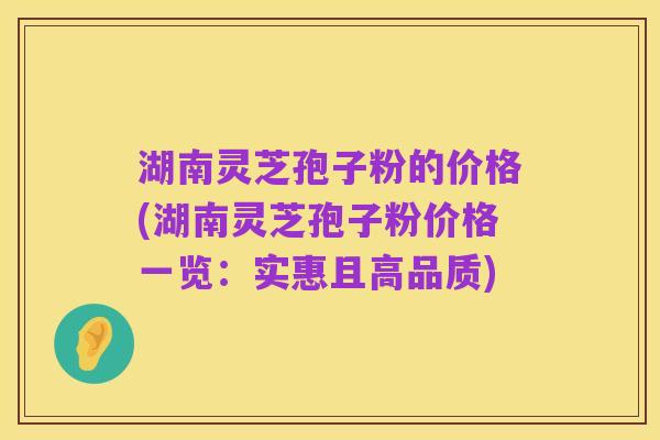 湖南灵芝孢子粉的价格(湖南灵芝孢子粉价格一览：实惠且高品质)