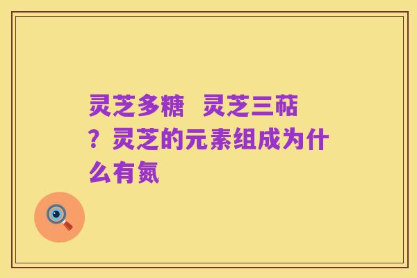 灵芝多糖 灵芝三萜?灵芝的元素组成为什么有氮