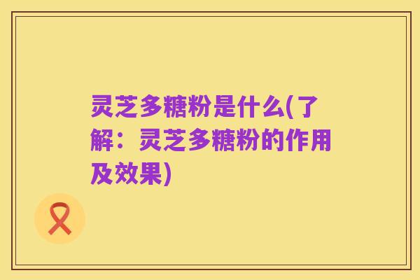 灵芝多糖粉是什么(了解：灵芝多糖粉的作用及效果)