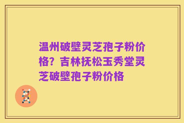 温州破壁灵芝孢子粉价格?吉林抚松玉秀堂灵芝破壁孢子粉价格