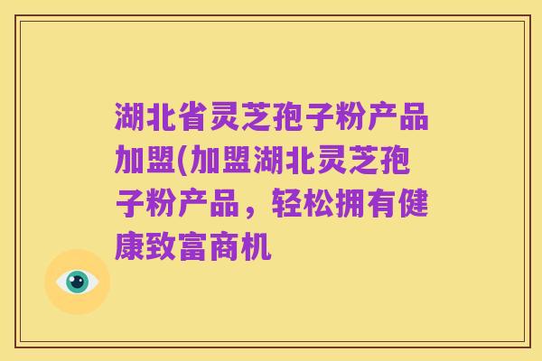 湖北省灵芝孢子粉产品加盟(加盟湖北灵芝孢子粉产品，轻松拥有健康致富商机
